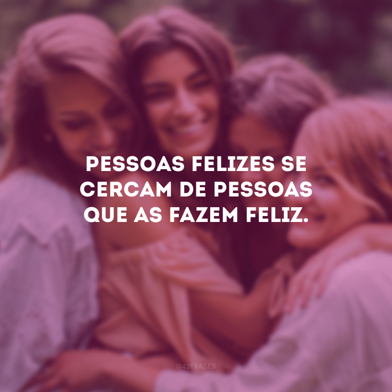 Pessoas felizes se cercam de pessoas que as fazem feliz.