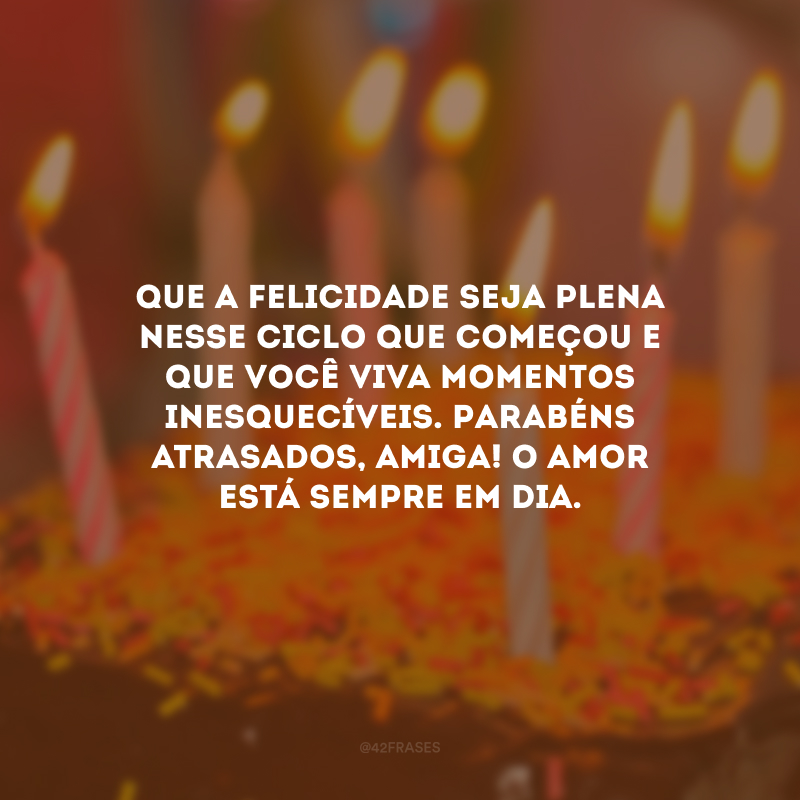 Que a felicidade seja plena nesse ciclo que começou e que você viva momentos inesquecíveis. Parabéns atrasados, amiga! O amor está sempre em dia.