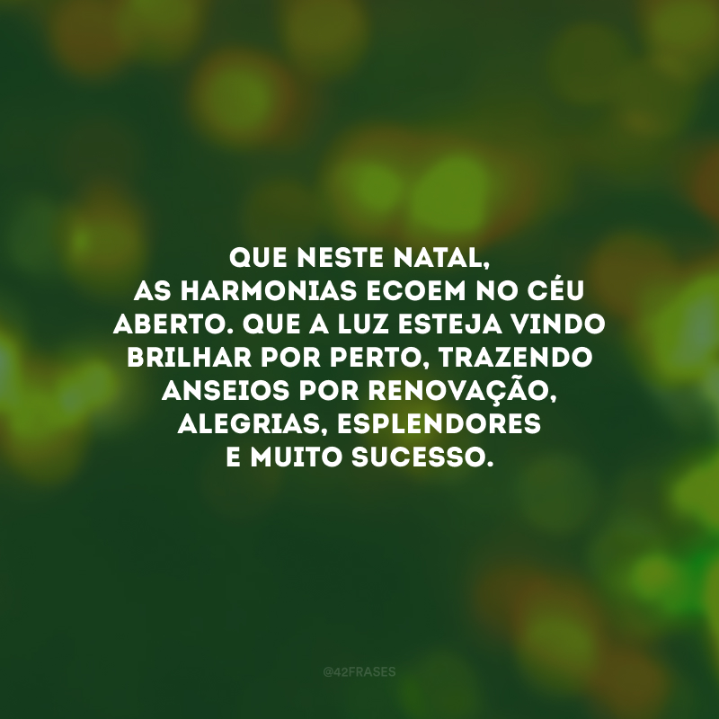 Que neste Natal, as harmonias ecoem no céu aberto. Que a luz esteja vindo brilhar por perto, trazendo anseios por renovação, alegrias, esplendores e muito sucesso.