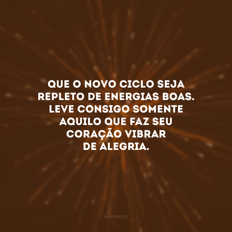 Que o novo ciclo seja repleto de energias boas. Leve consigo somente aquilo que faz seu coração vibrar de alegria.