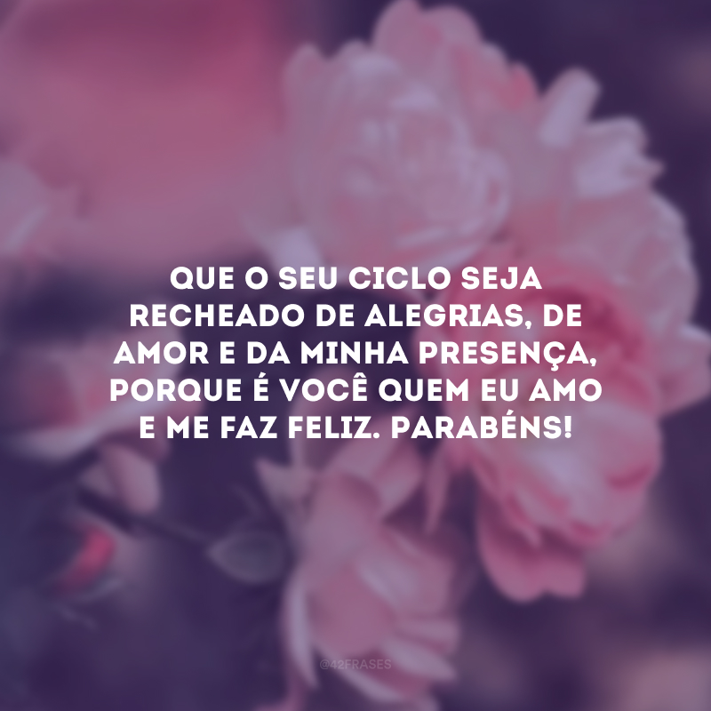 Que o seu ciclo seja recheado de alegrias, de amor e da minha presença, porque é você quem eu amo e me faz feliz. Parabéns!