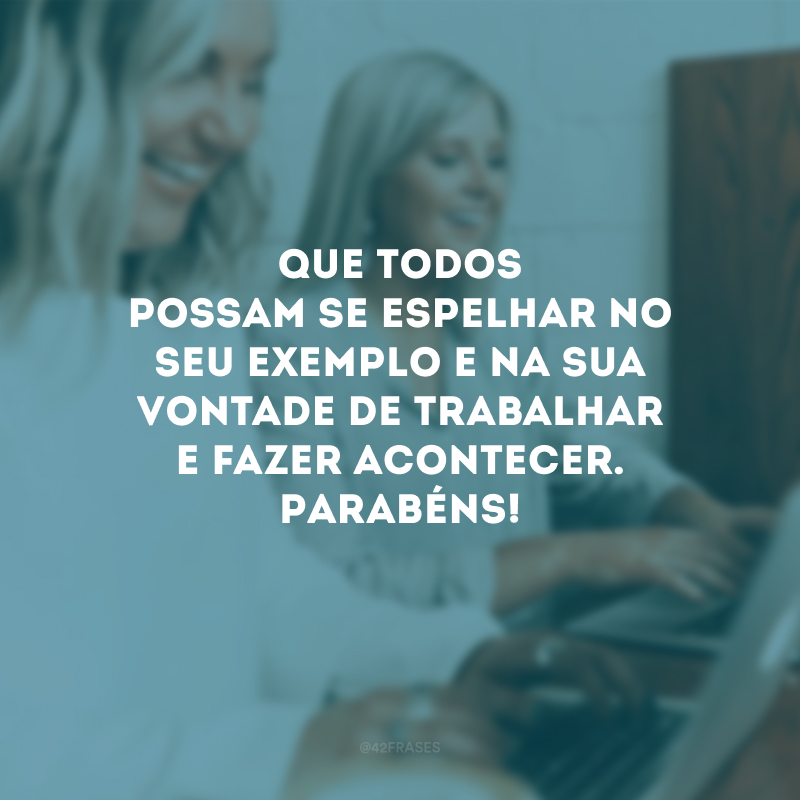 Que todos possam se espelhar no seu exemplo e na sua vontade de trabalhar e fazer acontecer. Parabéns!