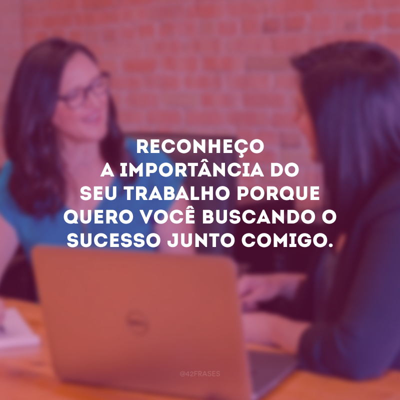 Reconheço a importância do seu trabalho porque quero você buscando o sucesso junto comigo.