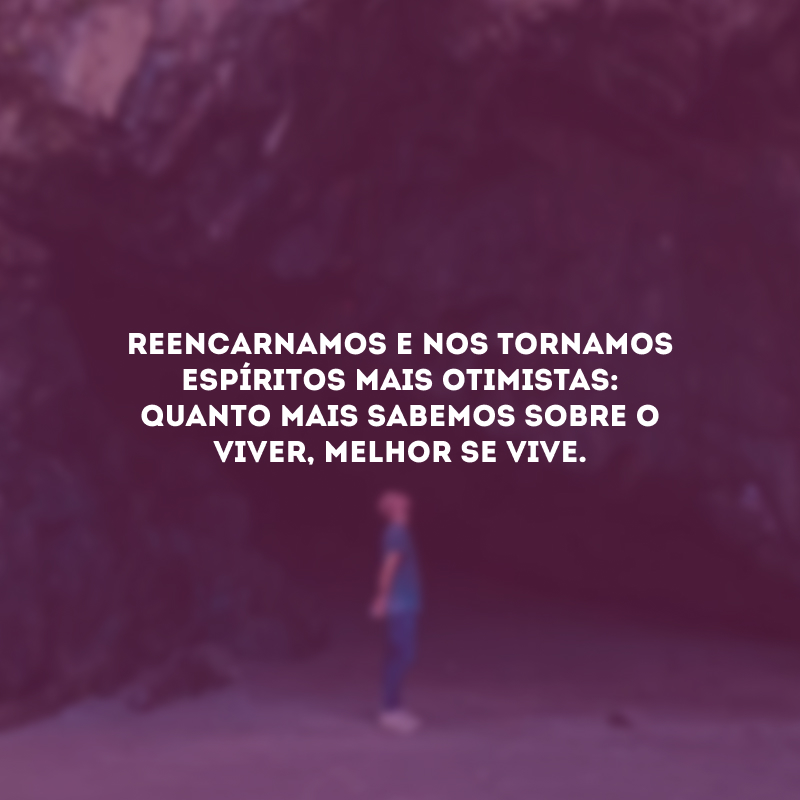 Reencarnamos e nos tornamos espíritos mais otimistas: quanto mais sabemos sobre o viver, melhor se vive.