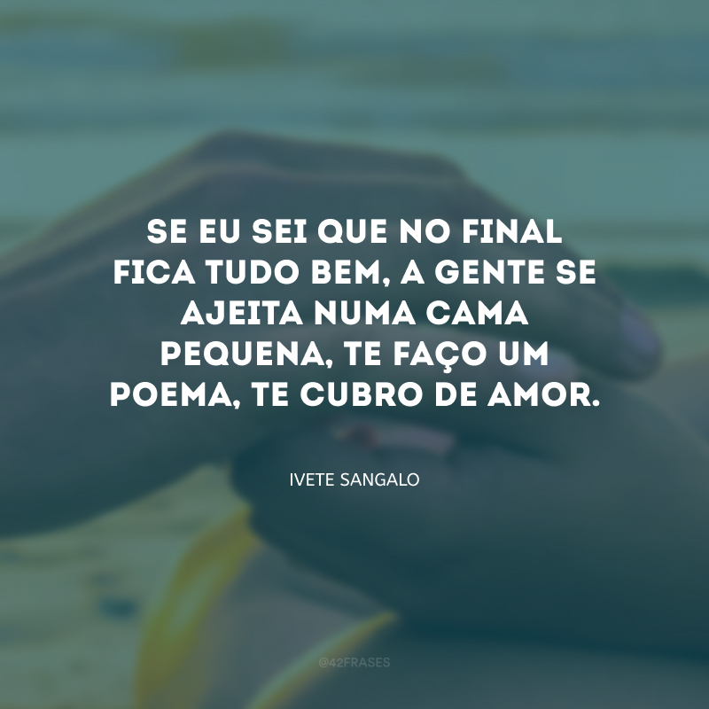 Se eu sei que no final fica tudo bem, a gente se ajeita numa cama pequena, te faço um poema, te cubro de amor.