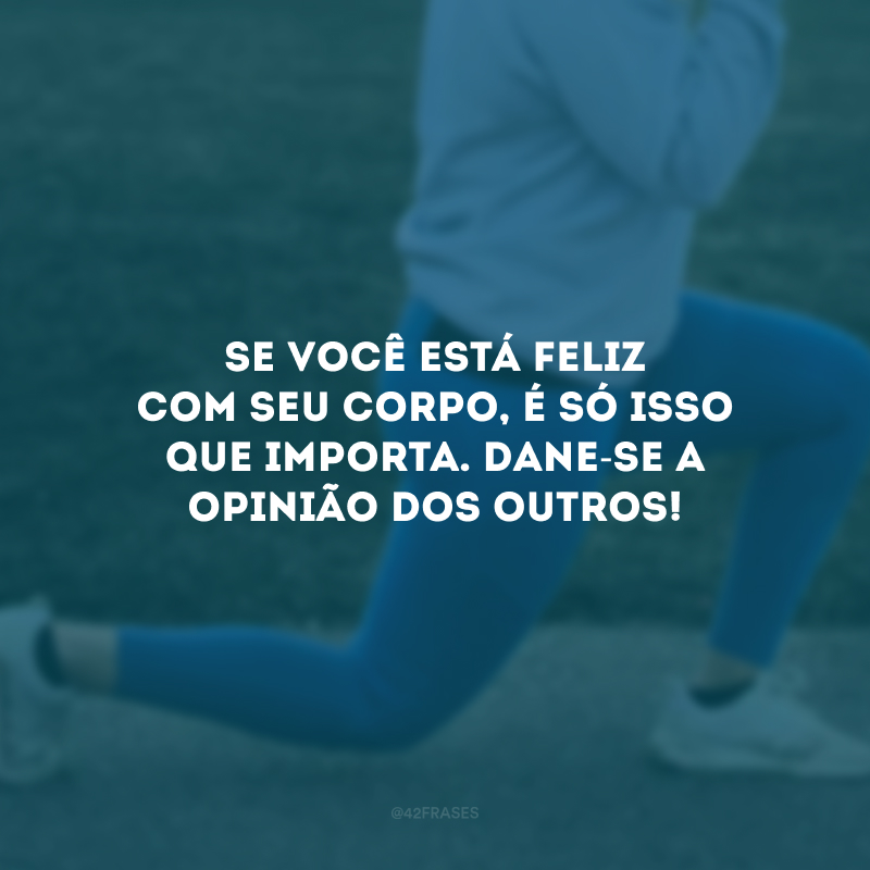 Se você está feliz com seu corpo, é só isso que importa. Dane-se a opinião dos outros!