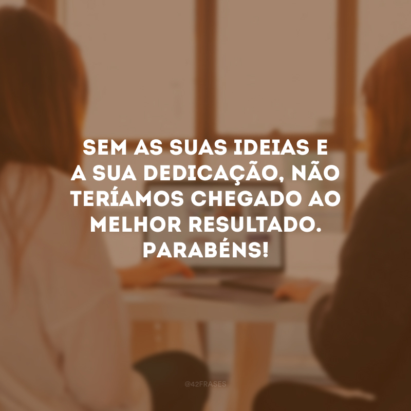 Sem as suas ideias e a sua dedicação, não teríamos chegado ao melhor resultado. Parabéns!