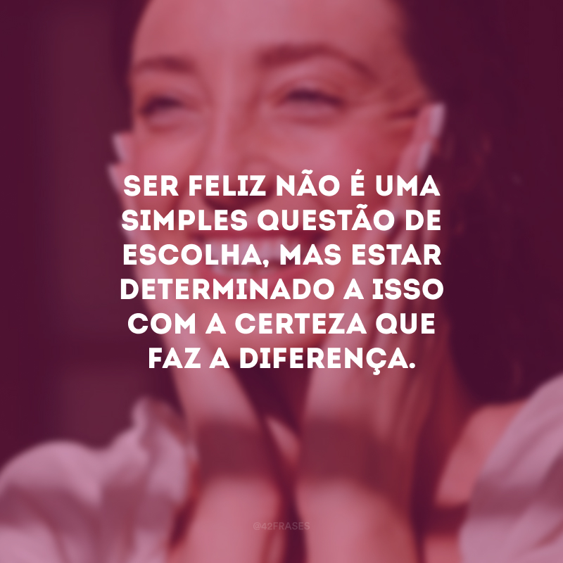 Ser feliz não é uma simples questão de escolha, mas estar determinado a isso com a certeza que faz a diferença.