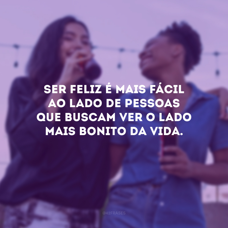 Ser feliz é mais fácil ao lado de pessoas que buscam ver o lado mais bonito da vida.