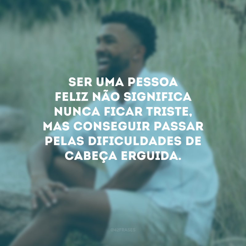 Ser uma pessoa feliz não significa nunca ficar triste, mas conseguir passar pelas dificuldades de cabeça erguida.