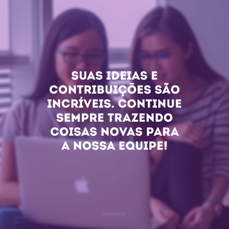 Suas ideias e contribuições são incríveis. Continue sempre trazendo coisas novas para a nossa equipe!