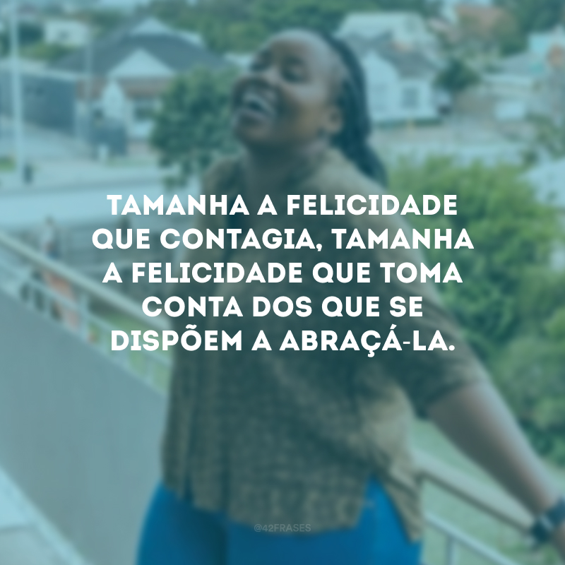 Tamanha a felicidade que contagia, tamanha a felicidade que toma conta dos que se dispõem a abraçá-la.