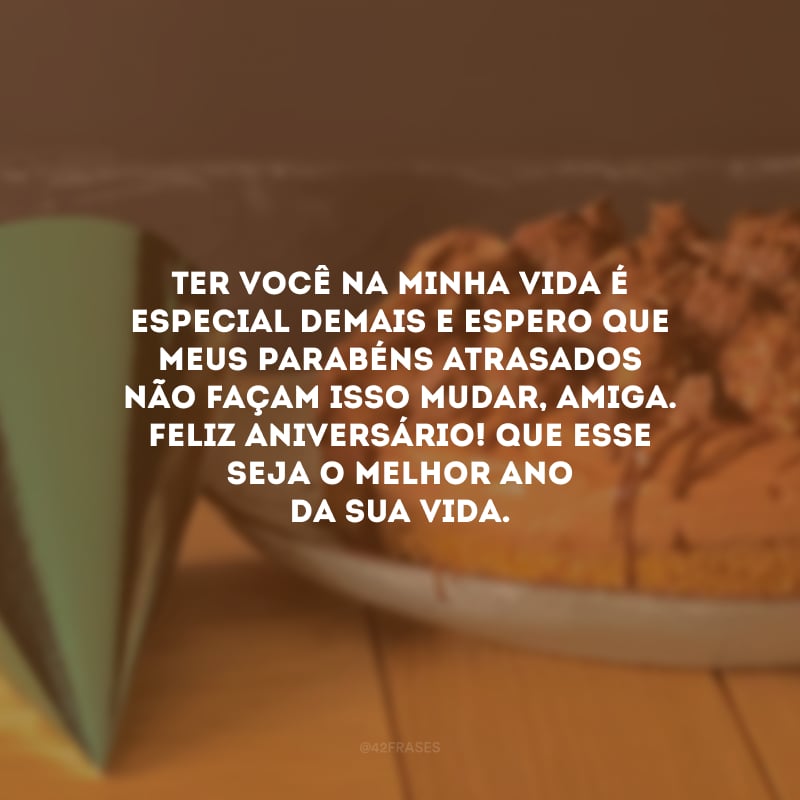 Ter você na minha vida é especial demais e espero que meus parabéns atrasados não façam isso mudar, amiga. Feliz aniversário! Que esse seja o melhor ano da sua vida.