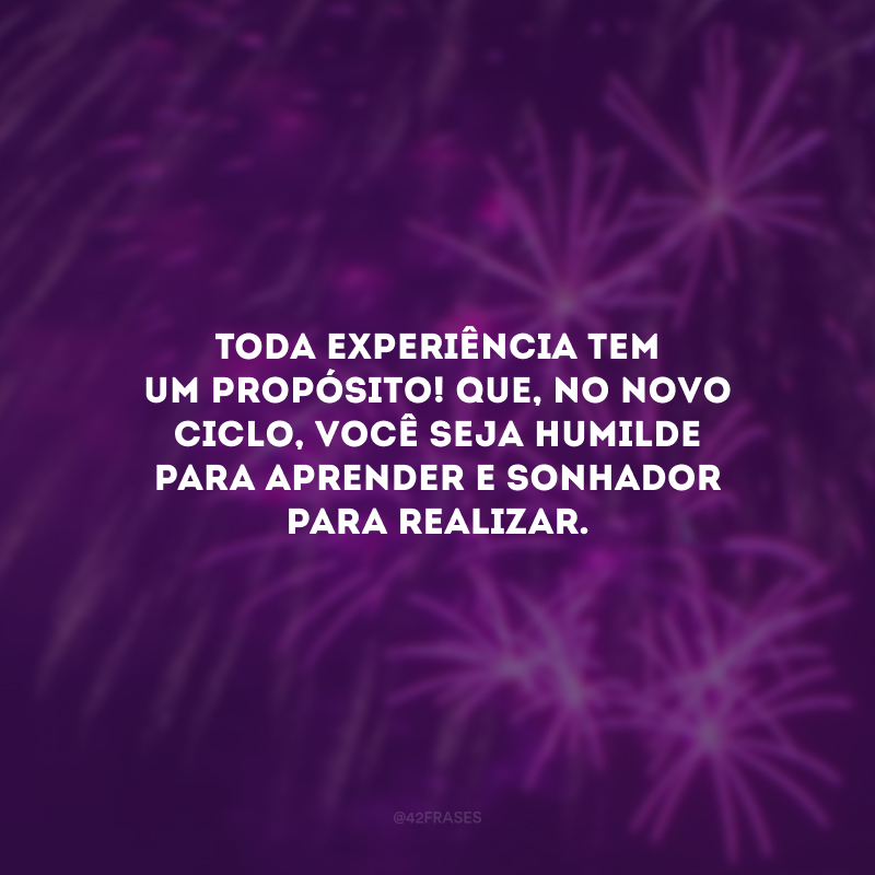 Toda experiência tem um propósito! Que, no novo ciclo, você seja humilde para aprender e sonhador para realizar.