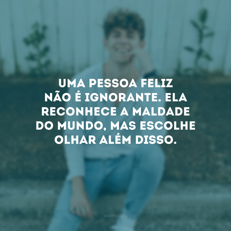 Uma pessoa feliz não é ignorante. Ela reconhece a maldade do mundo, mas escolhe olhar além disso.