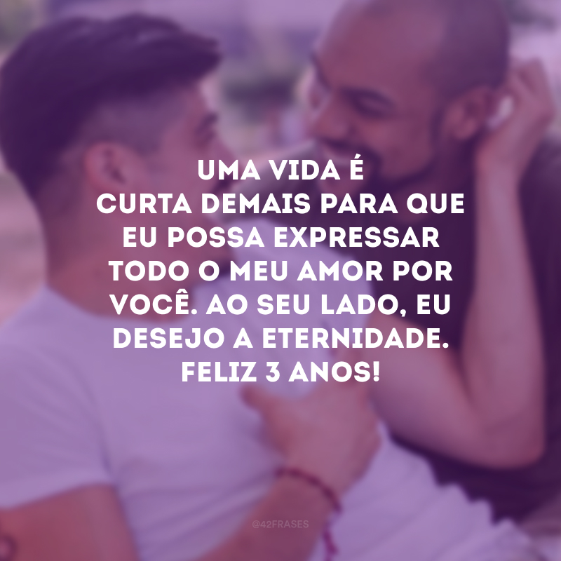 Uma vida é curta demais para que eu possa expressar todo o meu amor por você. Ao seu lado, eu desejo a eternidade. Feliz 3 anos!