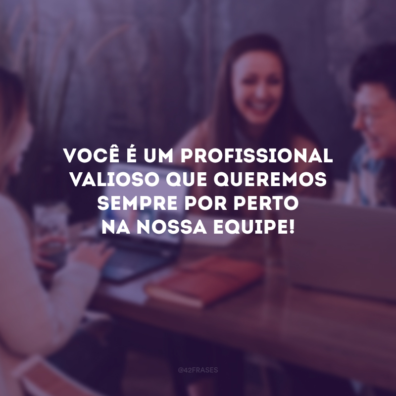 Você é um profissional valioso que queremos sempre por perto na nossa equipe!