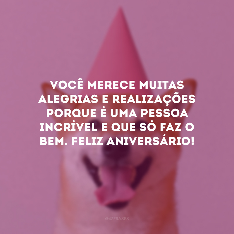 Você merece muitas alegrias e realizações porque é uma pessoa incrível e que só faz o bem. Feliz aniversário!