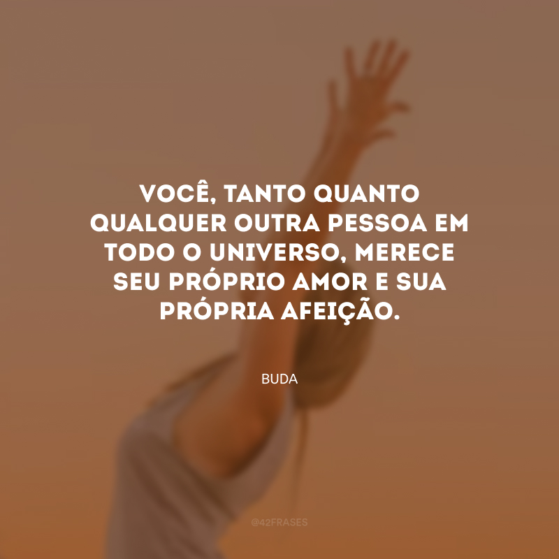 Você, tanto quanto qualquer outra pessoa em todo o universo, merece seu próprio amor e sua própria afeição.