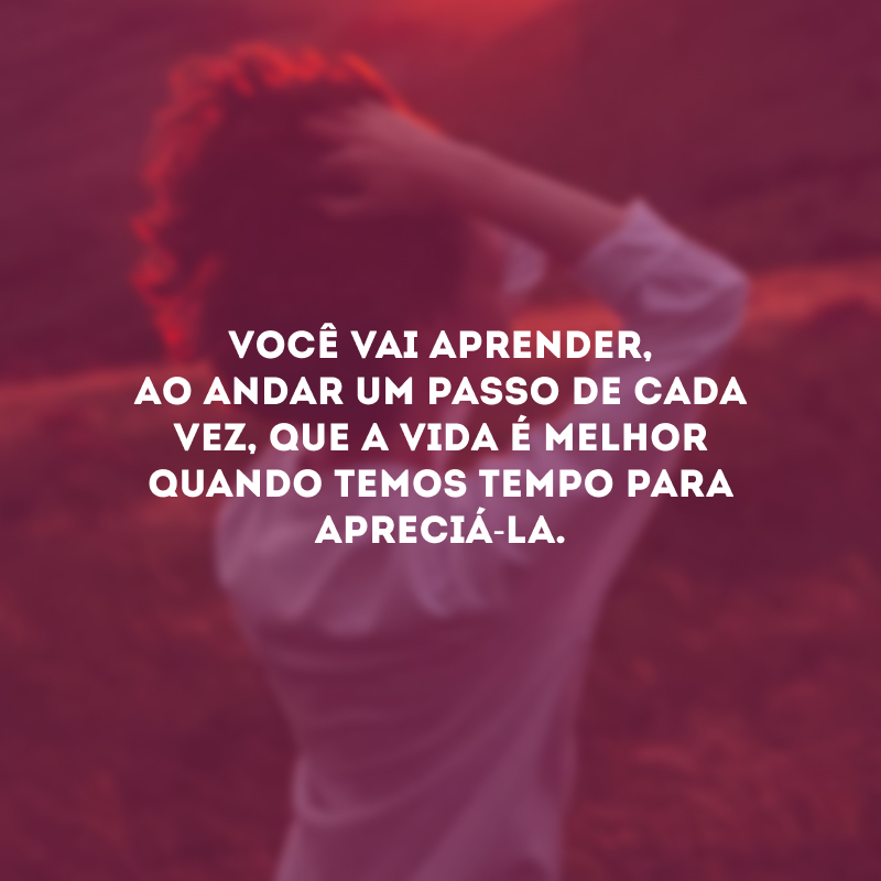 Você vai aprender, ao andar um passo de cada vez, que a vida é melhor quando temos tempo para apreciá-la.