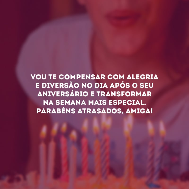 Vou te compensar com alegria e diversão no dia após o seu aniversário e transformar na semana mais especial. Parabéns atrasados, amiga!