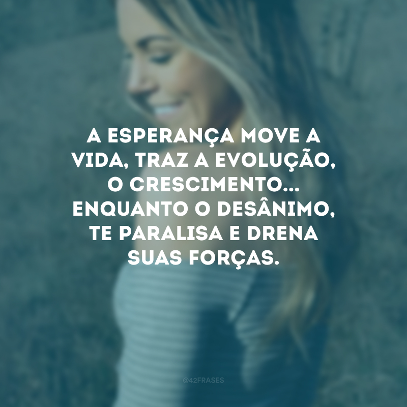 A esperança move a vida, traz a evolução, o crescimento... Enquanto o desânimo, te paralisa e drena suas forças.