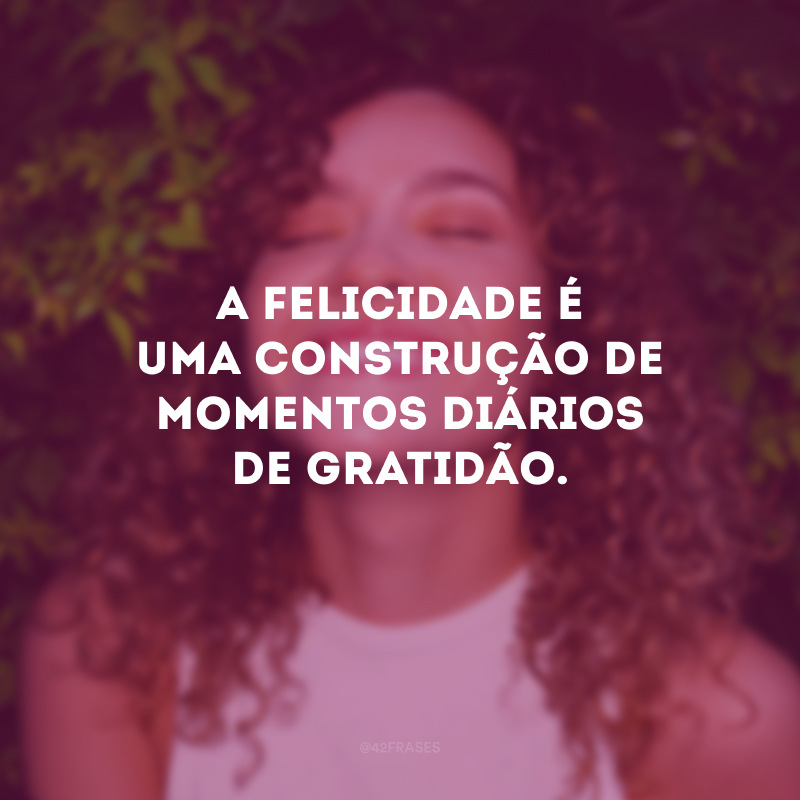 A felicidade é uma construção de momentos diários de gratidão.