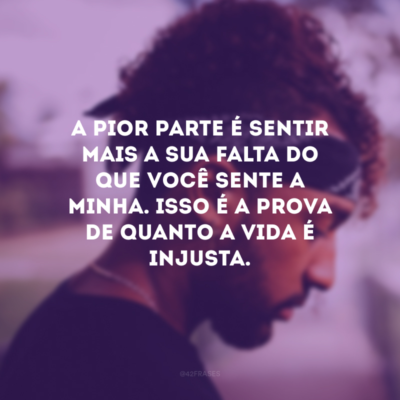 A pior parte é sentir mais a sua falta do que você sente a minha. Isso é a prova de quanto a vida é injusta.