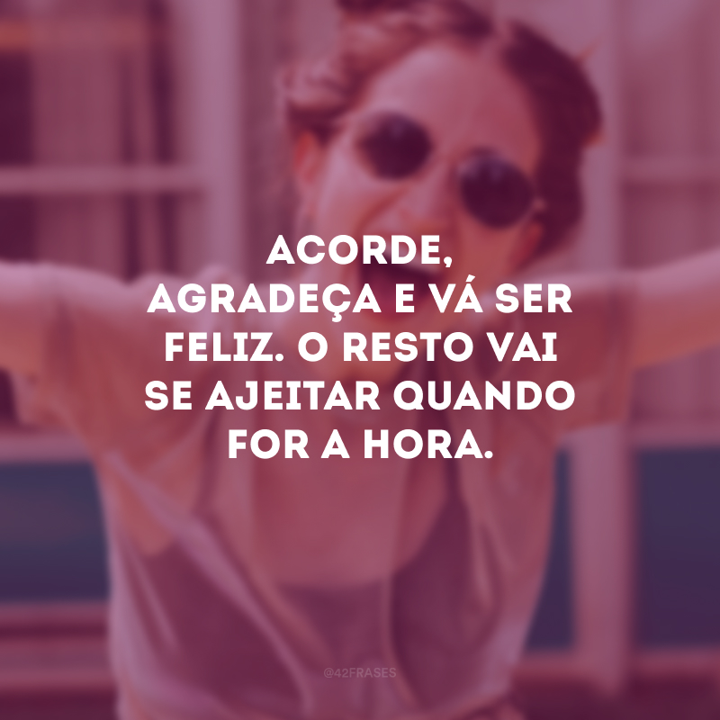 Acorde, agradeça e vá ser feliz. O resto vai se ajeitar quando for a hora.