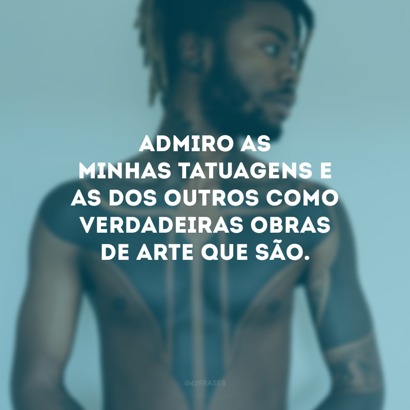 Admiro as minhas tatuagens e as dos outros como verdadeiras obras de arte que são.