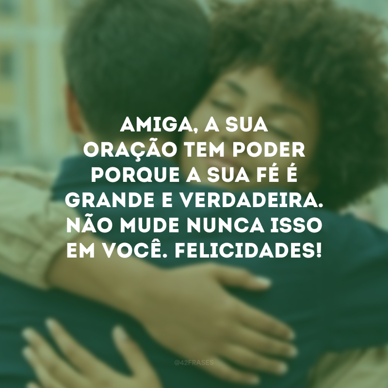 Amiga, a sua oração tem poder porque a sua fé é grande e verdadeira. Não mude nunca isso em você. Felicidades!