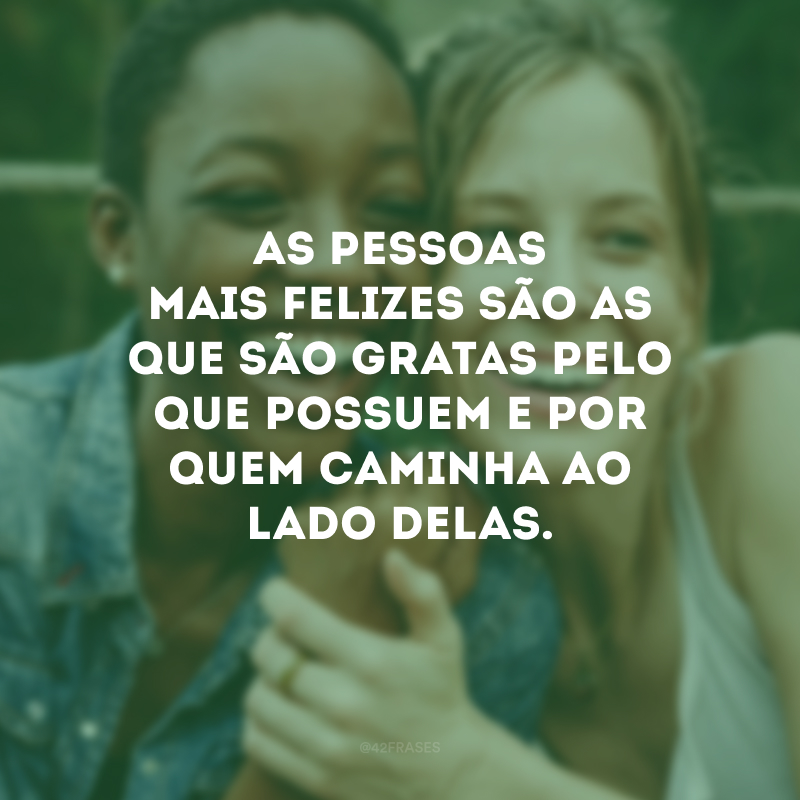 As pessoas mais felizes são as que são gratas pelo que possuem e por quem caminha ao lado delas.