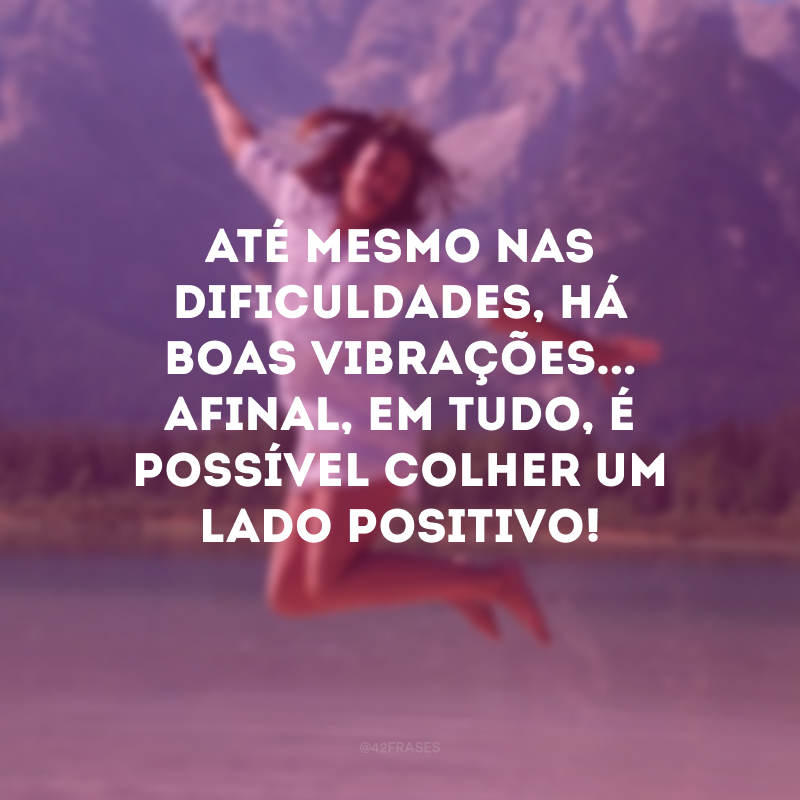 Até mesmo nas dificuldades, há boas vibrações... Afinal, em tudo, é possível colher um lado positivo!