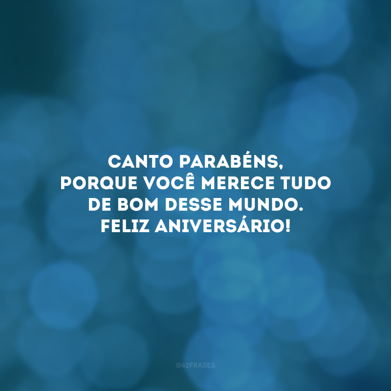 Canto parabéns, porque você merece tudo de bom desse mundo. Feliz aniversário!