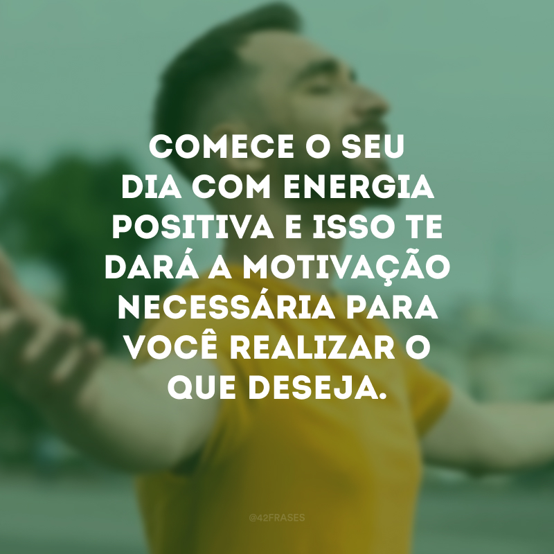 Comece o seu dia com energia positiva e isso te dará a motivação necessária para você realizar o que deseja.