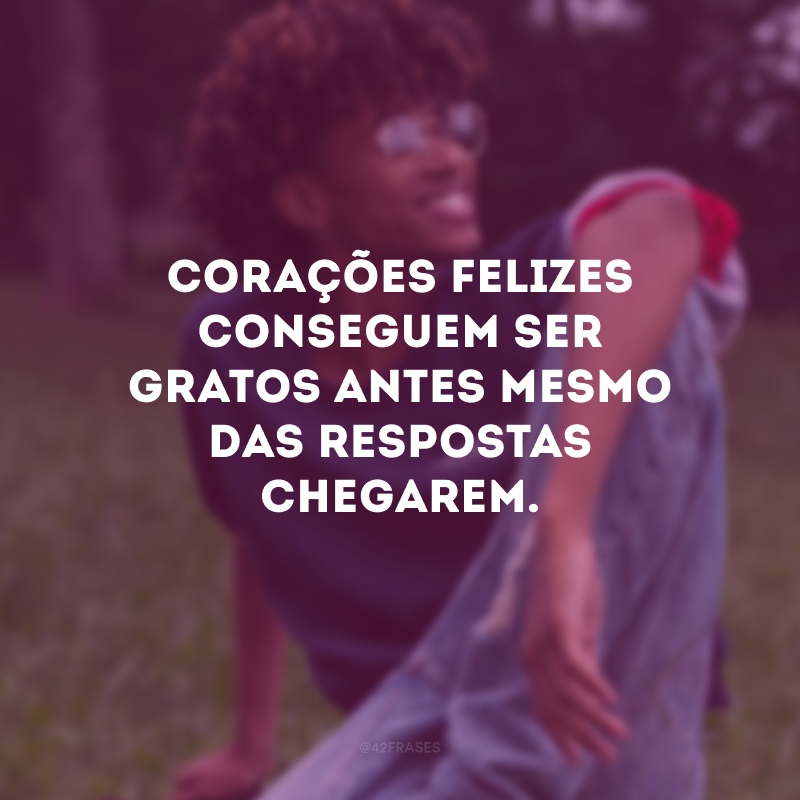 Corações felizes conseguem ser gratos antes mesmo das respostas chegarem.