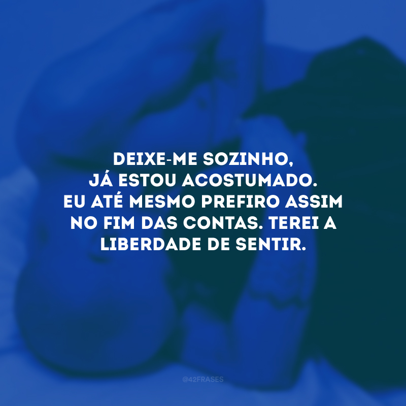 Deixe-me sozinho, já estou acostumado. Eu até mesmo prefiro assim no fim das contas. Terei a liberdade de sentir.