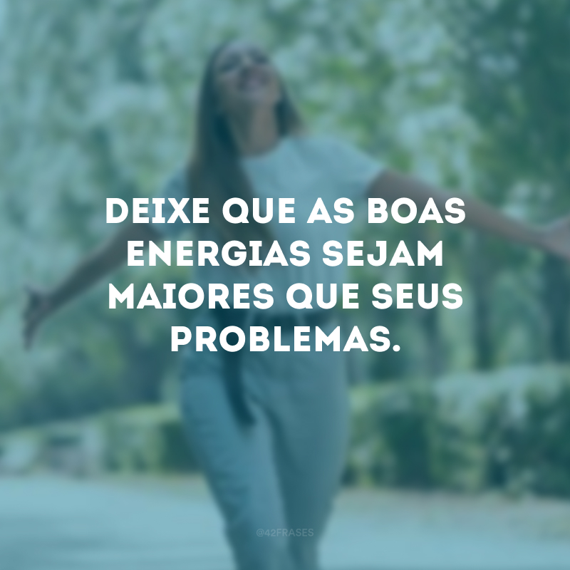 Deixe que as boas energias sejam maiores que seus problemas.