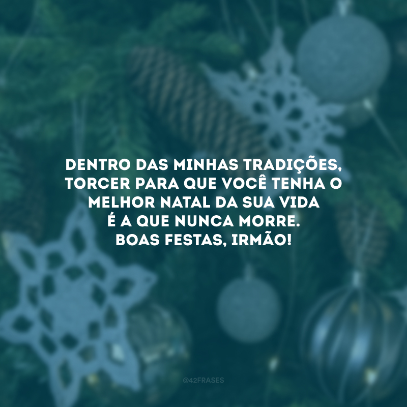 Dentro das minhas tradições, torcer para que você tenha o melhor Natal da sua vida é a que nunca morre. Boas Festas, irmão!