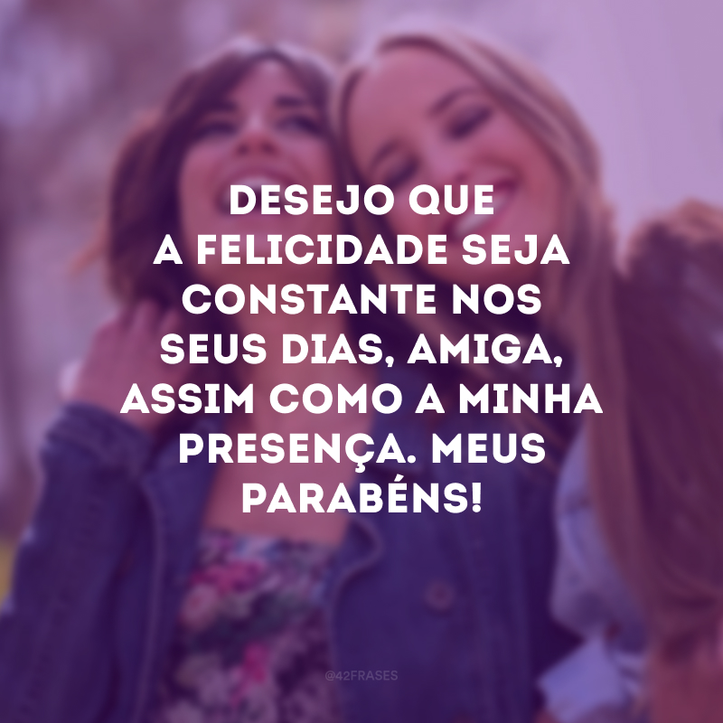 Desejo que a felicidade seja constante nos seus dias, amiga, assim como a minha presença. Meus parabéns!