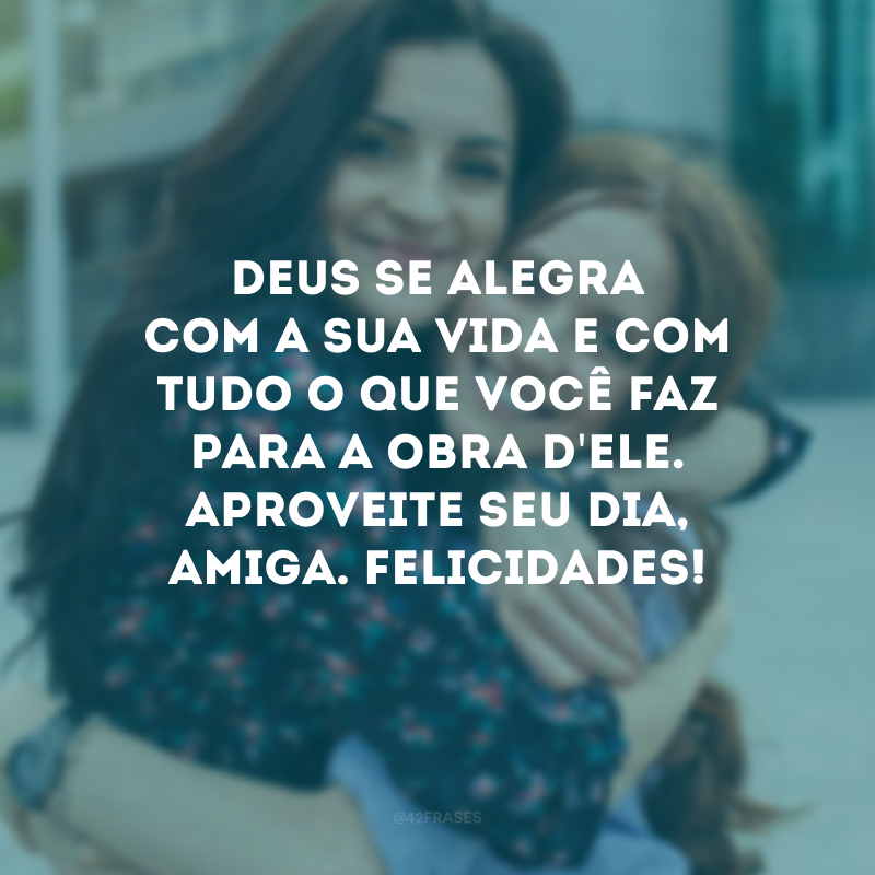 Deus se alegra com a sua vida e com tudo o que você faz para a obra d\'Ele. Aproveite seu dia, amiga. Felicidades!