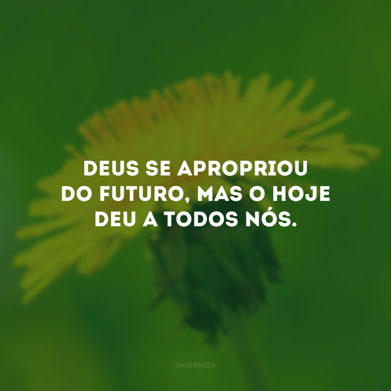 Deus se apropriou do futuro, mas o hoje deu a todos nós.