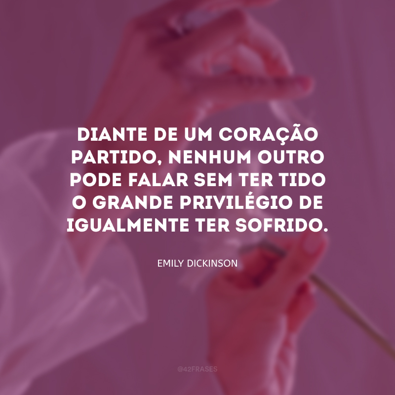 Diante de um coração partido, nenhum outro pode falar sem ter tido o grande privilégio de igualmente ter sofrido.

