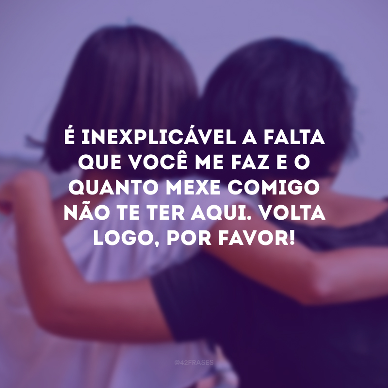 É inexplicável a falta que você me faz e o quanto mexe comigo não te ter aqui. Volta logo, por favor!