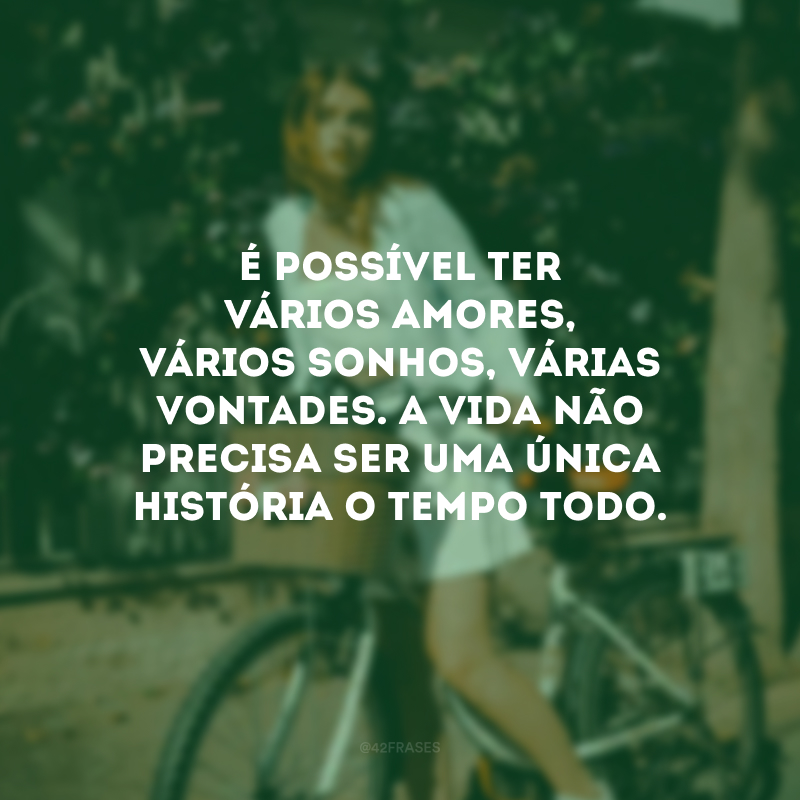 É possível ter vários amores, vários sonhos, várias vontades. A vida não precisa ser uma única história o tempo todo.