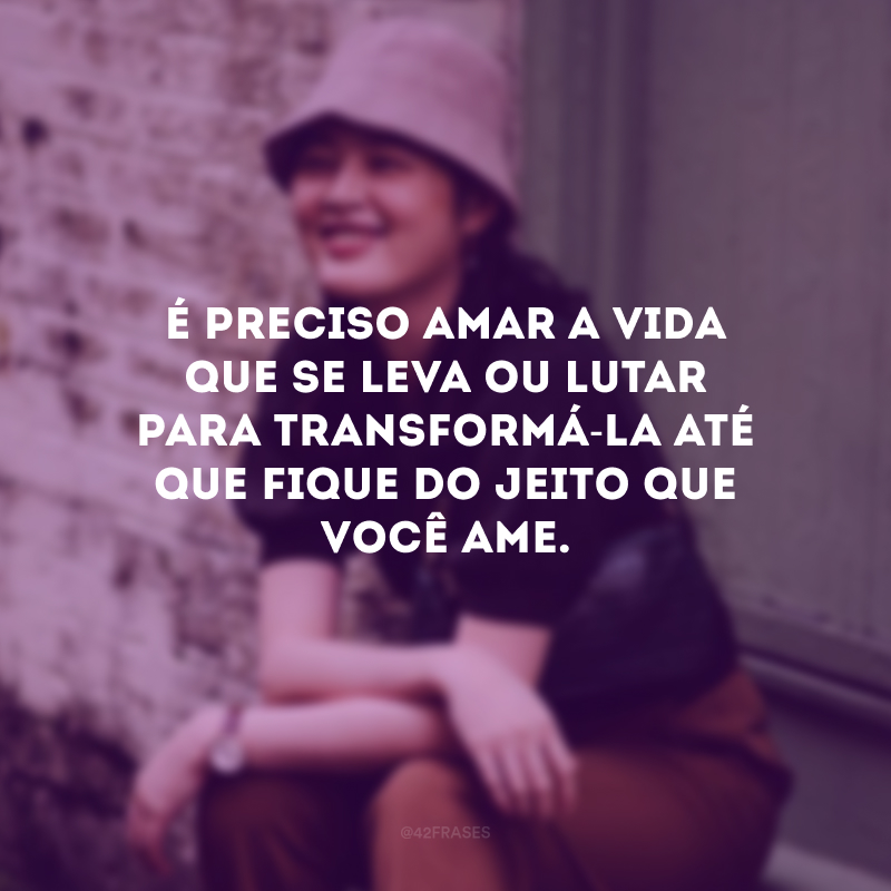 É preciso amar a vida que se leva ou lutar para transformá-la até que fique do jeito que você ame.