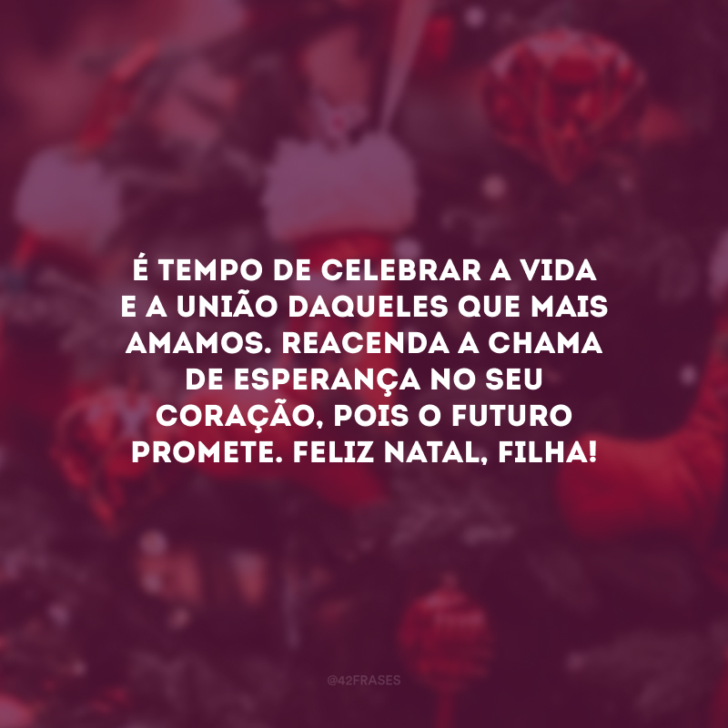 É tempo de celebrar a vida e a união daqueles que mais amamos. Reacenda a chama de esperança no seu coração, pois o futuro promete. Feliz Natal, filha! 