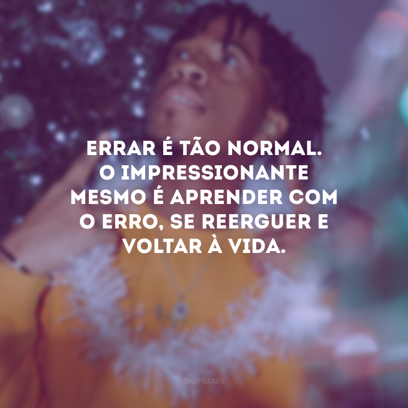 Errar é tão normal. O impressionante mesmo é aprender com o erro, se reerguer e voltar à vida.