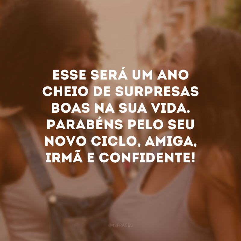 Esse será um ano cheio de surpresas boas na sua vida. Parabéns pelo seu novo ciclo, amiga, irmã e confidente!