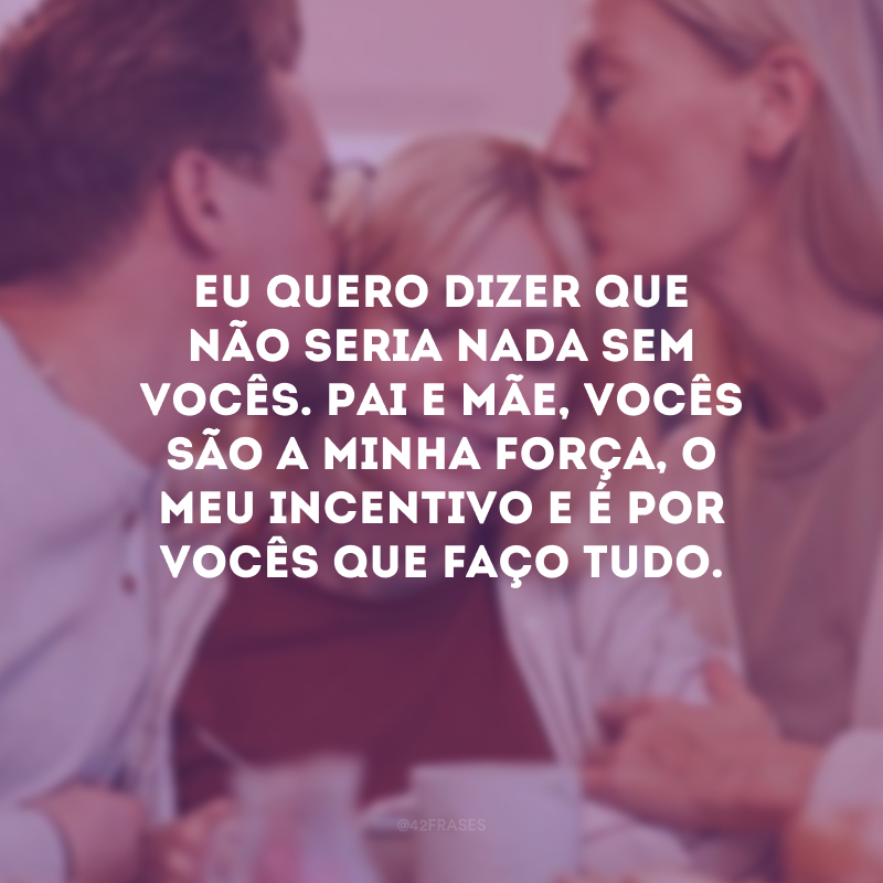 Eu quero dizer que não seria nada sem vocês. Pai e mãe, vocês são a minha força, o meu incentivo e é por vocês que faço tudo.